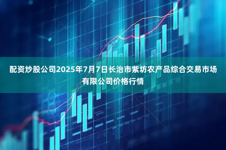配资炒股公司2025年7月7日长治市紫坊农产品综合交易市场有限公司价格行情