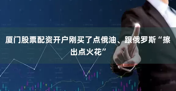 厦门股票配资开户刚买了点俄油、跟俄罗斯“擦出点火花”