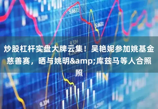炒股杠杆实盘大牌云集！吴艳妮参加姚基金慈善赛，晒与姚明&库兹马等人合照