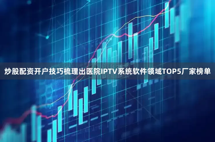 炒股配资开户技巧梳理出医院IPTV系统软件领域TOP5厂家榜单