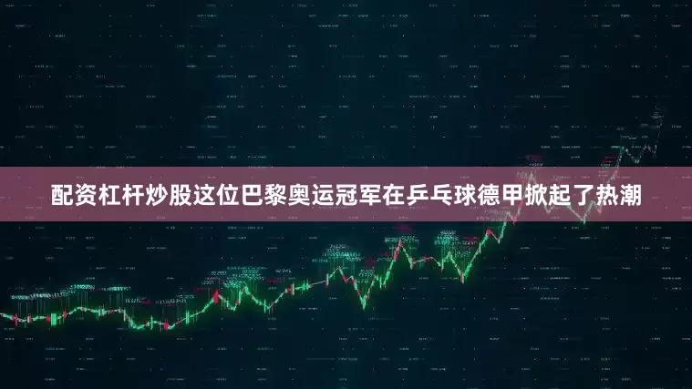 配资杠杆炒股这位巴黎奥运冠军在乒乓球德甲掀起了热潮
