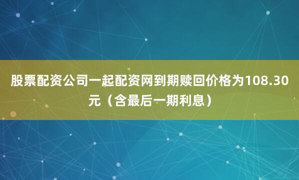 股票配资公司一起配资网到期赎回价格为108.30元（含最后一期利息）