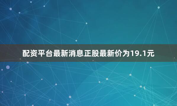 配资平台最新消息正股最新价为19.1元