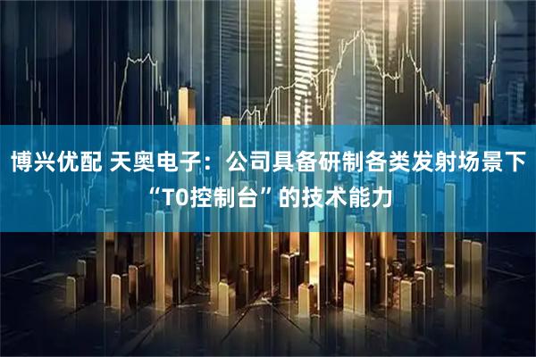 博兴优配 天奥电子：公司具备研制各类发射场景下“T0控制台”的技术能力