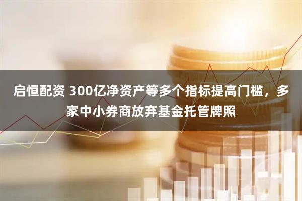 启恒配资 300亿净资产等多个指标提高门槛,多家中小券商放弃基金托管牌照