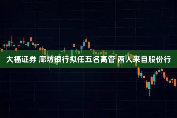 大福证券 廊坊银行拟任五名高管 两人来自股份行
