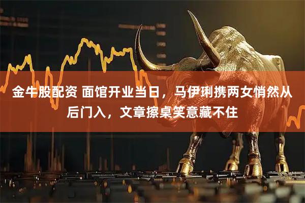 金牛股配资 面馆开业当日，马伊琍携两女悄然从后门入，文章擦桌笑意藏不住