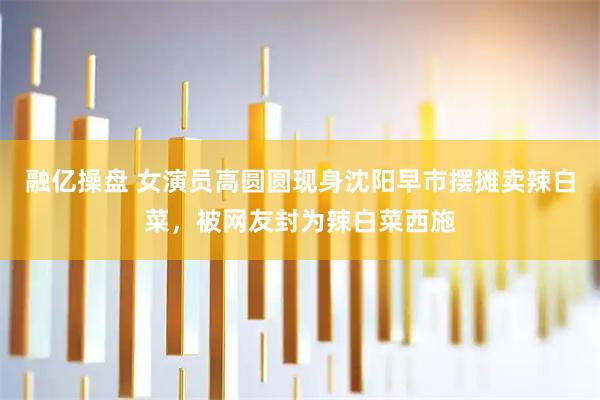 融亿操盘 女演员高圆圆现身沈阳早市摆摊卖辣白菜，被网友封为辣白菜西施