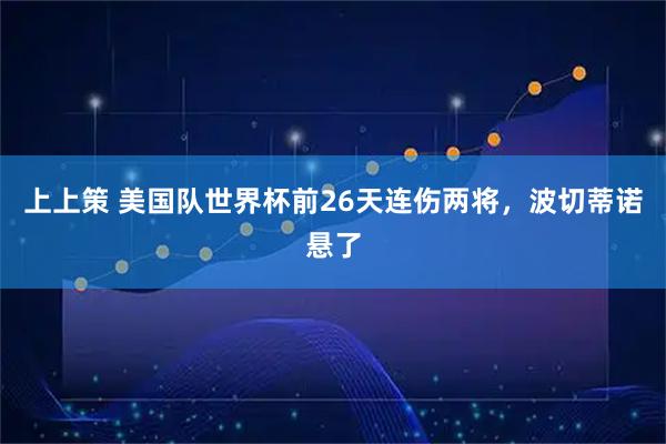 上上策 美国队世界杯前26天连伤两将，波切蒂诺悬了