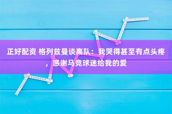 正好配资 格列兹曼谈离队：我哭得甚至有点头疼，感谢马竞球迷给我的爱