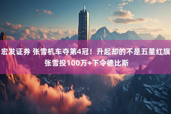 宏发证券 张雪机车夺第4冠!升起却的不是五星红旗 张雪投100万+下令德比斯