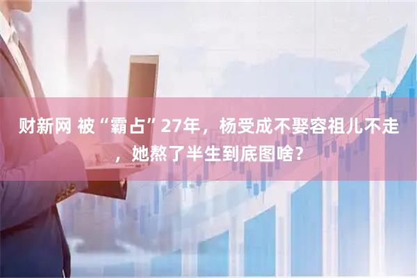 财新网 被“霸占”27年，杨受成不娶容祖儿不走，她熬了半生到底图啥？
