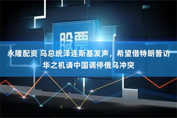 永隆配资 乌总统泽连斯基发声，希望借特朗普访华之机请中国调停俄乌冲突