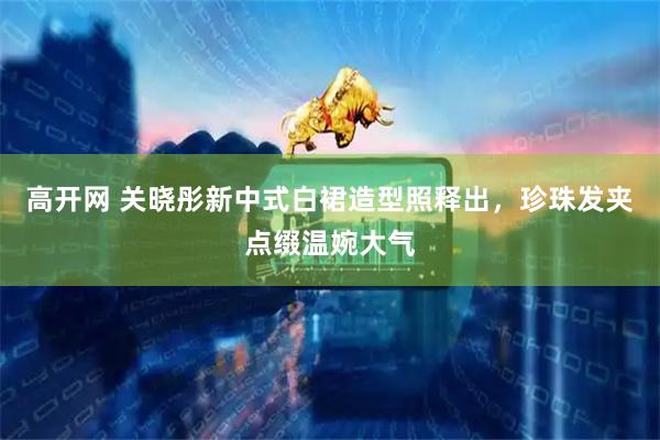 高开网 关晓彤新中式白裙造型照释出，珍珠发夹点缀温婉大气