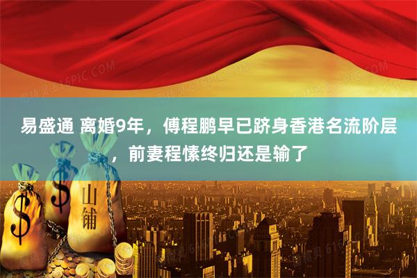 易盛通 离婚9年，傅程鹏早已跻身香港名流阶层，前妻程愫终归还是输了