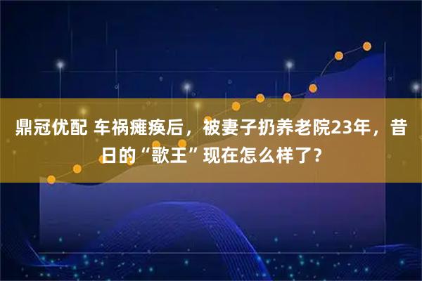 鼎冠优配 车祸瘫痪后，被妻子扔养老院23年，昔日的“歌王”现在怎么样了？