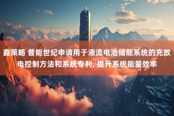 鑫策略 普能世纪申请用于液流电池储能系统的充放电控制方法和系统专利, 提升系统能量效率