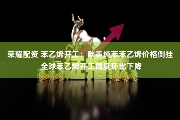 荣耀配资 苯乙烯开工:欧美纯苯苯乙烯价格倒挂 全球苯乙烯开工周度环比下降