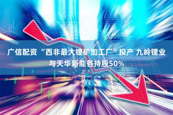 广信配资 “西非最大锂矿加工厂”投产 九岭锂业与天华新能各持股50%