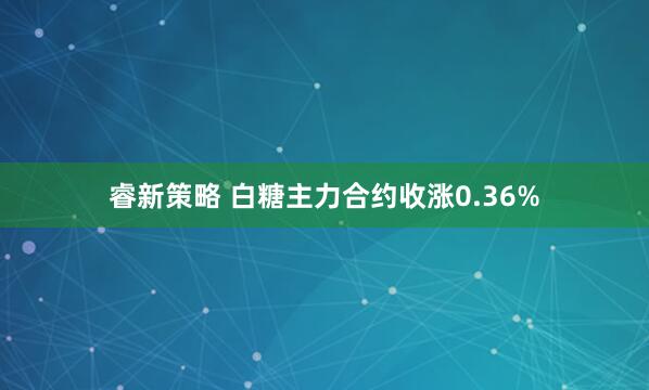 睿新策略 白糖主力合约收涨0.36%