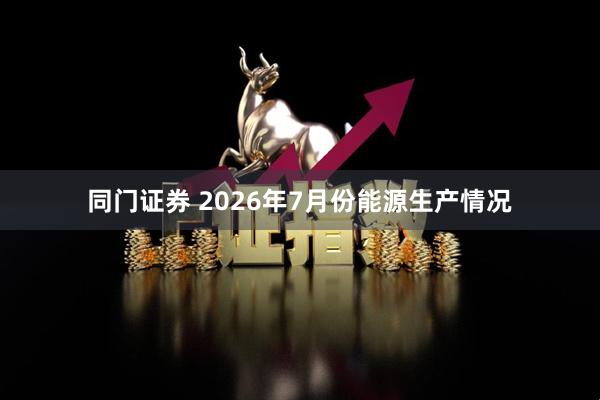 同门证券 2026年7月份能源生产情况